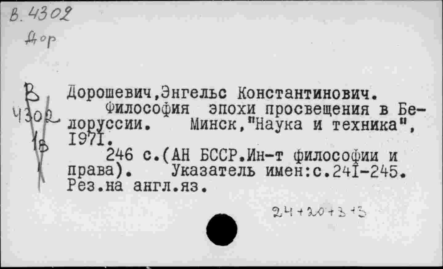 ﻿
Дорошевич,Энгельс Константинович.
Философия эпохи просвещения в Бе-ло^ссии. Минск,"Наука и техника", 246 с.(АН БССР.Ин-т философии и права). Указатель имен:с.241-245. Рез.на англ.яз.
хо + ь